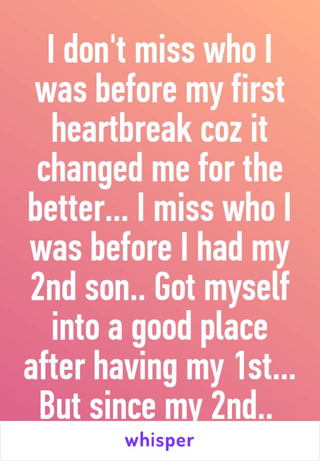 I don't miss who I was before my first heartbreak coz it changed me for the better... I miss who I was before I had my 2nd son.. Got myself into a good place after having my 1st... But since my 2nd.. 