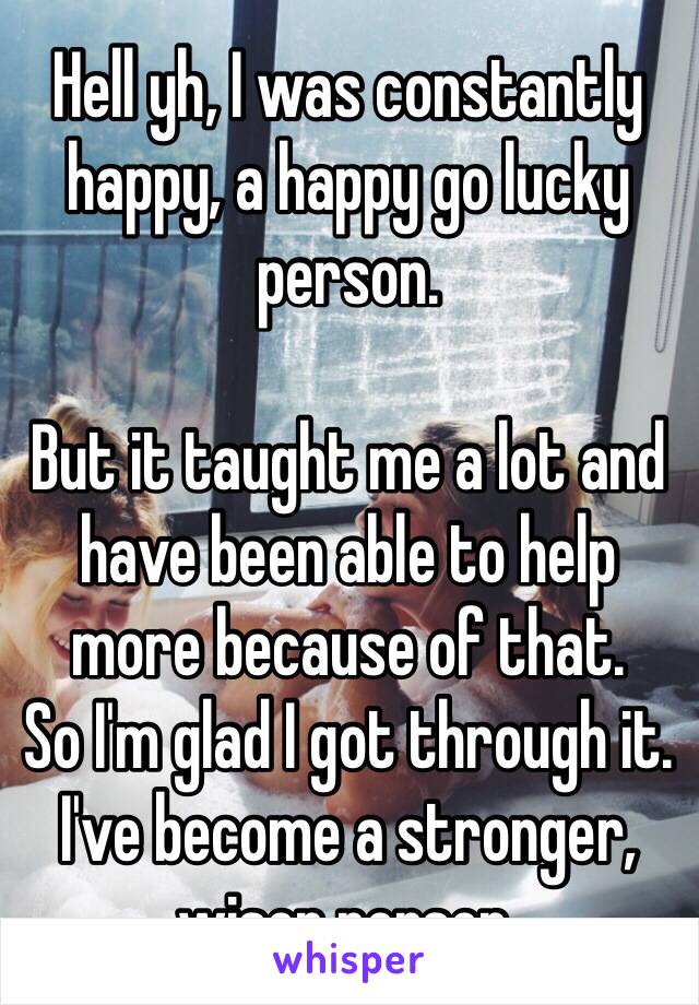 Hell yh, I was constantly happy, a happy go lucky person.

But it taught me a lot and have been able to help more because of that.
So I'm glad I got through it.
I've become a stronger, wiser person.