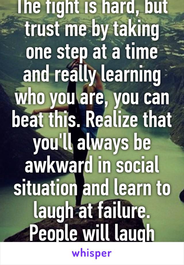 The fight is hard, but trust me by taking one step at a time and really learning who you are, you can beat this. Realize that you'll always be awkward in social situation and learn to laugh at failure. People will laugh with you not at you. 