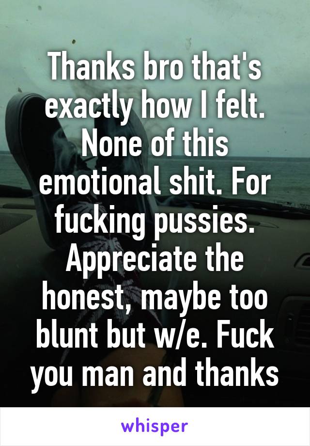 Thanks bro that's exactly how I felt. None of this emotional shit. For fucking pussies. Appreciate the honest, maybe too blunt but w/e. Fuck you man and thanks