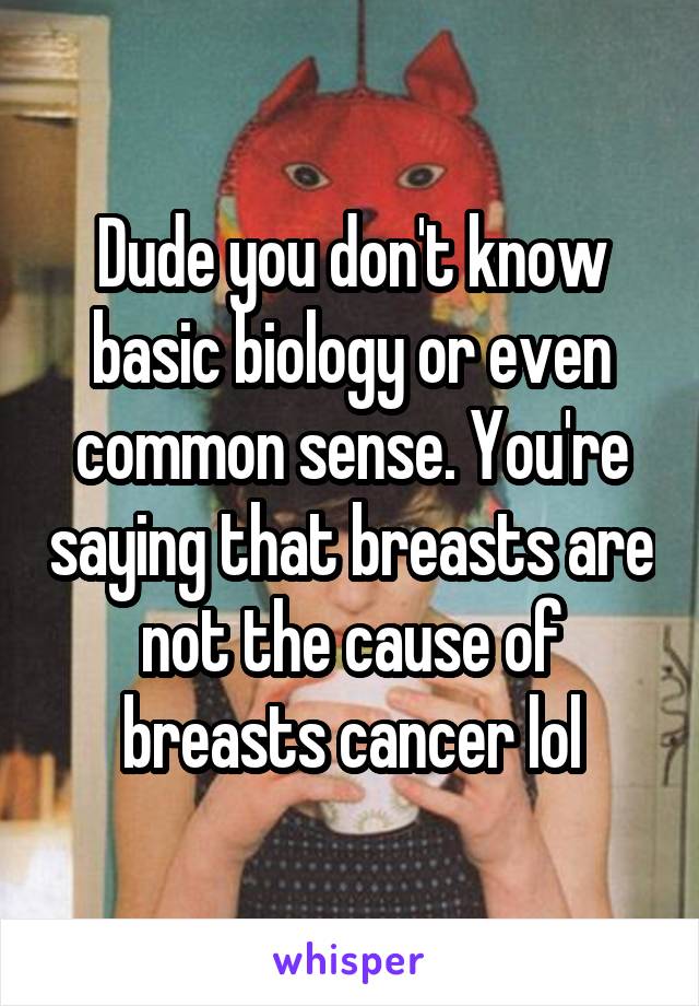 Dude you don't know basic biology or even common sense. You're saying that breasts are not the cause of breasts cancer lol