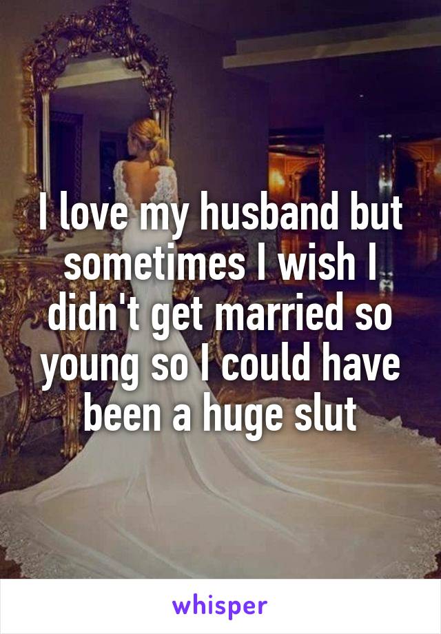 I love my husband but sometimes I wish I didn't get married so young so I could have been a huge slut