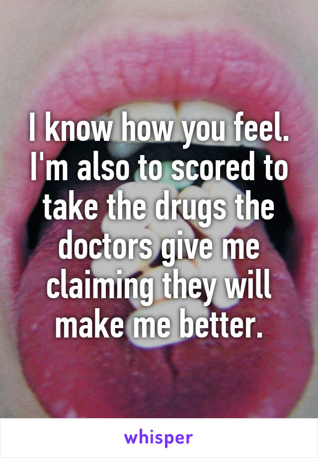 I know how you feel. I'm also to scored to take the drugs the doctors give me claiming they will make me better.