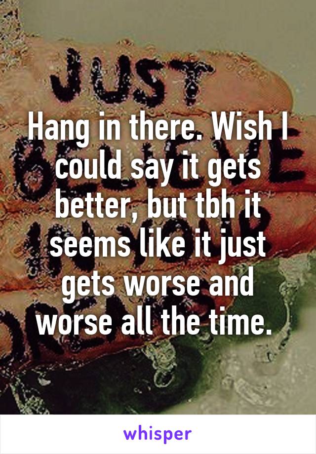 Hang in there. Wish I could say it gets better, but tbh it seems like it just gets worse and worse all the time. 