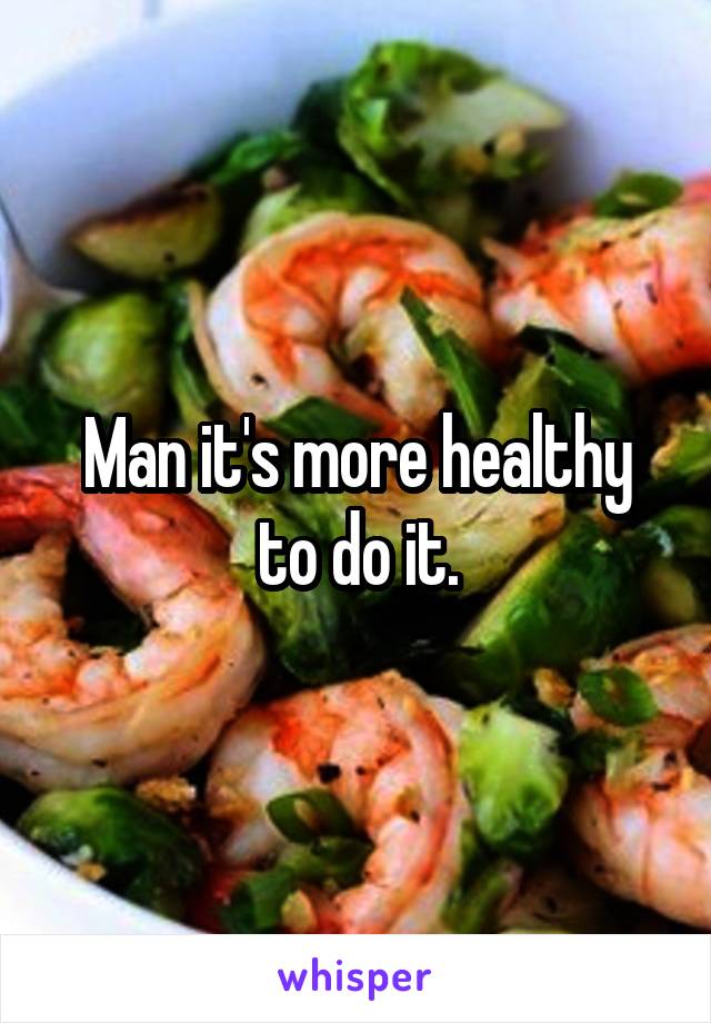 Man it's more healthy to do it.