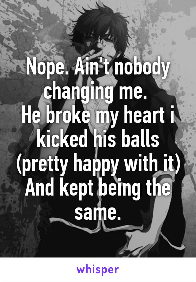 Nope. Ain't nobody changing me. 
He broke my heart i kicked his balls (pretty happy with it)
And kept being the same.