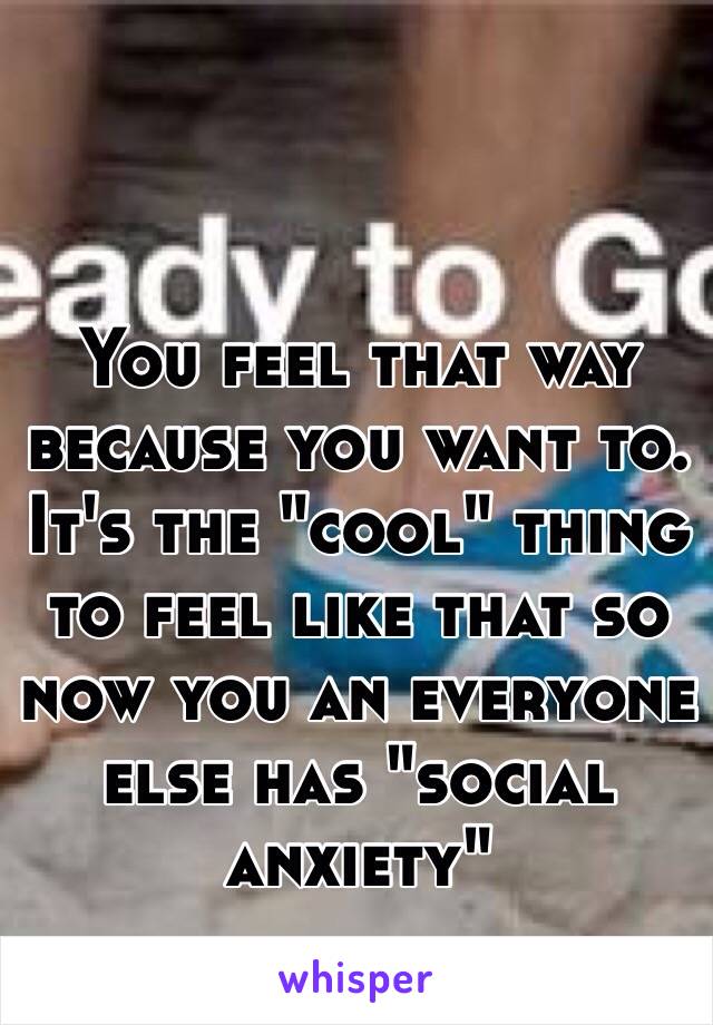 You feel that way because you want to. It's the "cool" thing to feel like that so now you an everyone else has "social anxiety"