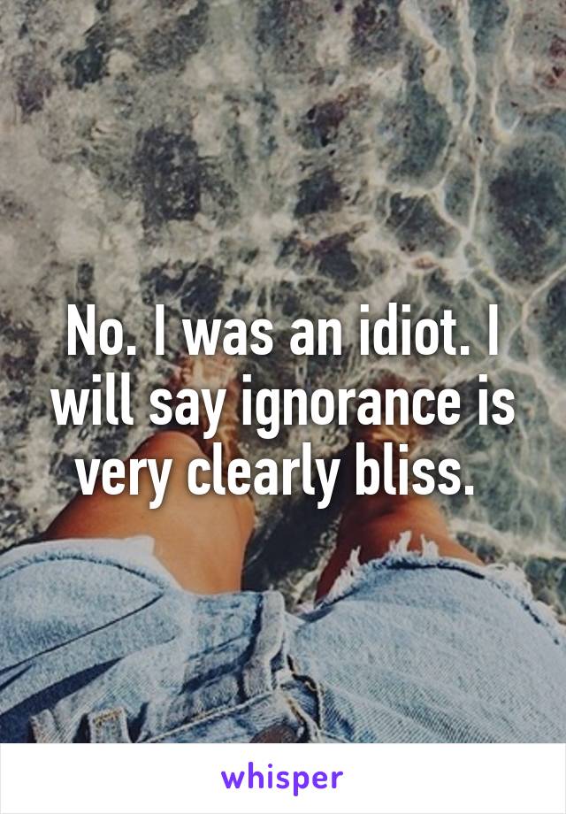 No. I was an idiot. I will say ignorance is very clearly bliss. 
