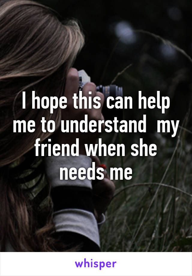 I hope this can help me to understand  my friend when she needs me