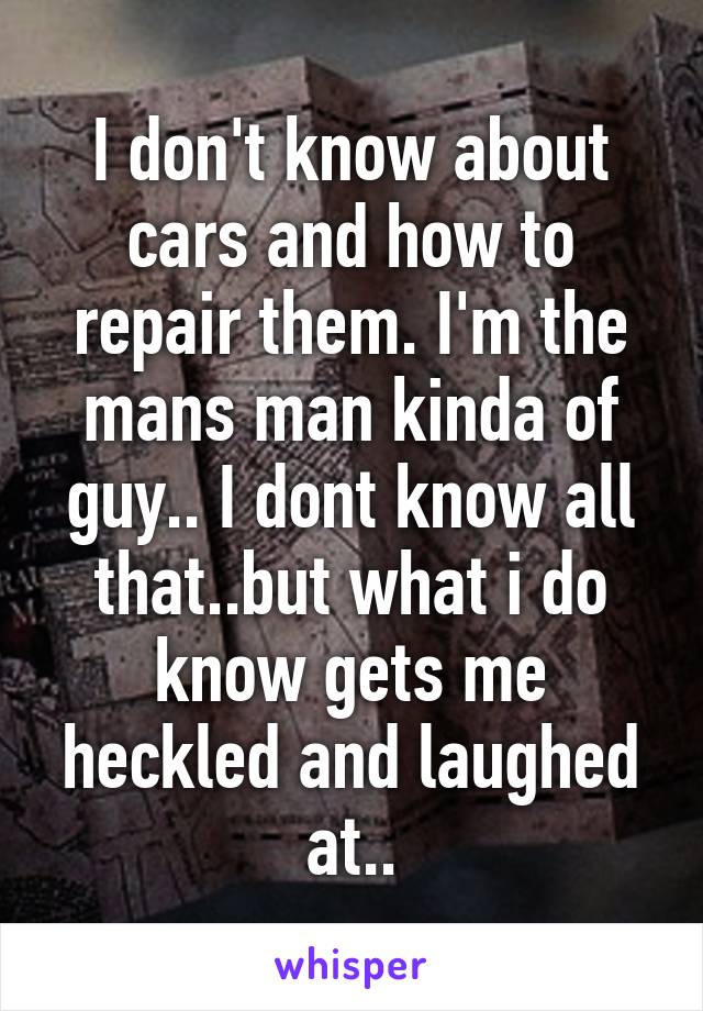 I don't know about cars and how to repair them. I'm the mans man kinda of guy.. I dont know all that..but what i do know gets me heckled and laughed at..