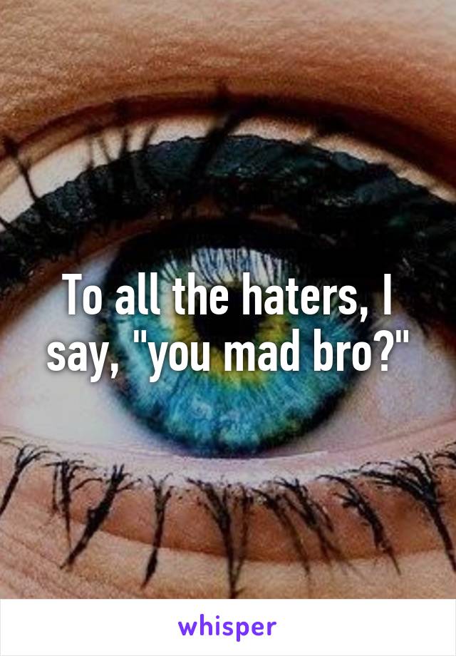 To all the haters, I say, "you mad bro?"