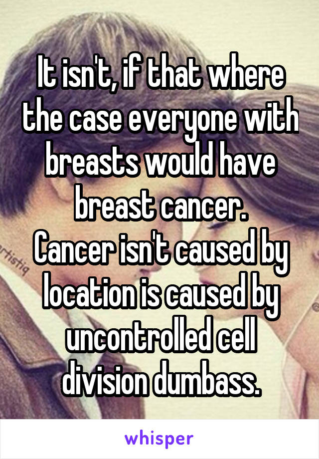 It isn't, if that where the case everyone with breasts would have breast cancer.
Cancer isn't caused by location is caused by uncontrolled cell division dumbass.