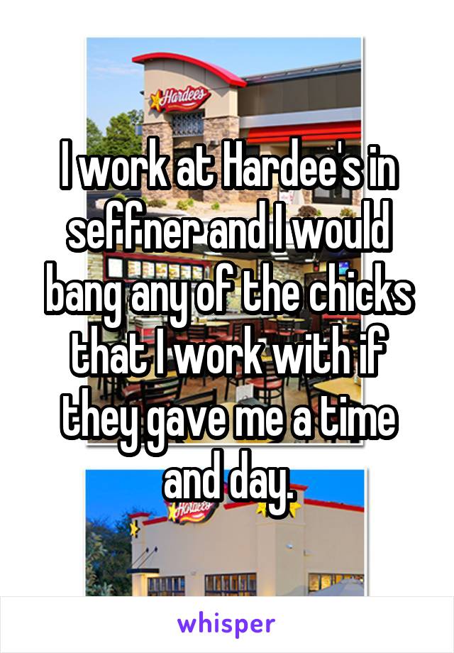 I work at Hardee's in seffner and I would bang any of the chicks that I work with if they gave me a time and day.