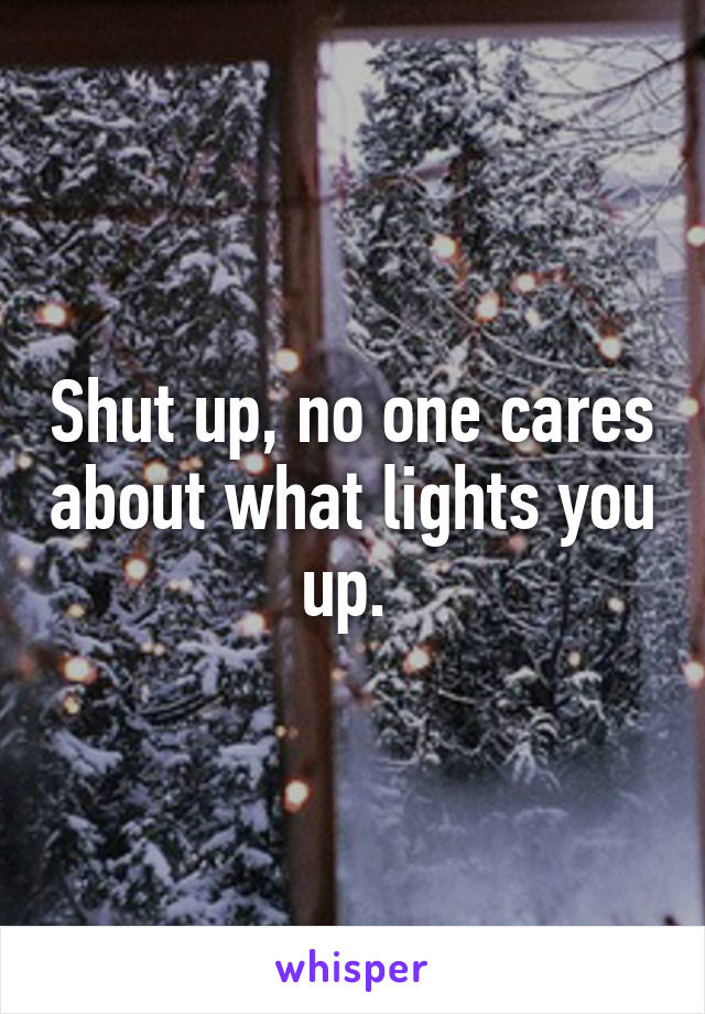 Shut up, no one cares about what lights you up. 