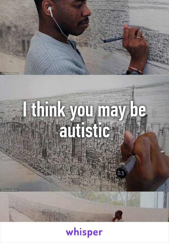 I think you may be autistic