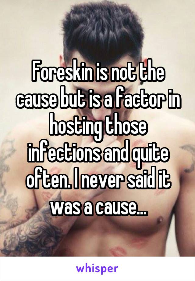 Foreskin is not the cause but is a factor in hosting those infections and quite often. I never said it was a cause...