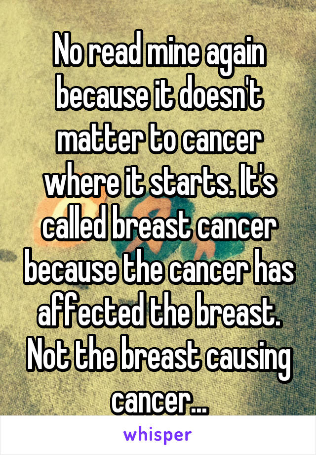 No read mine again because it doesn't matter to cancer where it starts. It's called breast cancer because the cancer has affected the breast. Not the breast causing cancer...