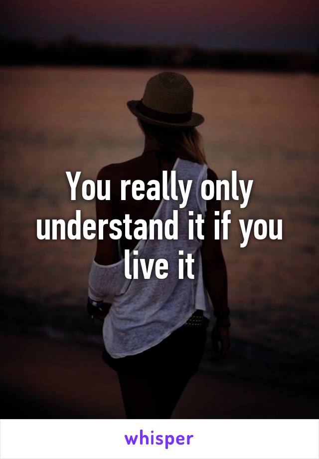 You really only understand it if you live it