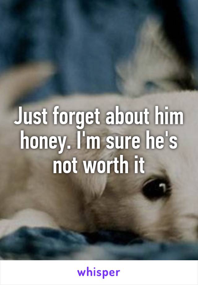 Just forget about him honey. I'm sure he's not worth it