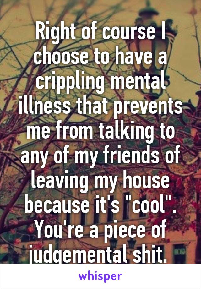 Right of course I choose to have a crippling mental illness that prevents me from talking to any of my friends of leaving my house because it's "cool". You're a piece of judgemental shit. 