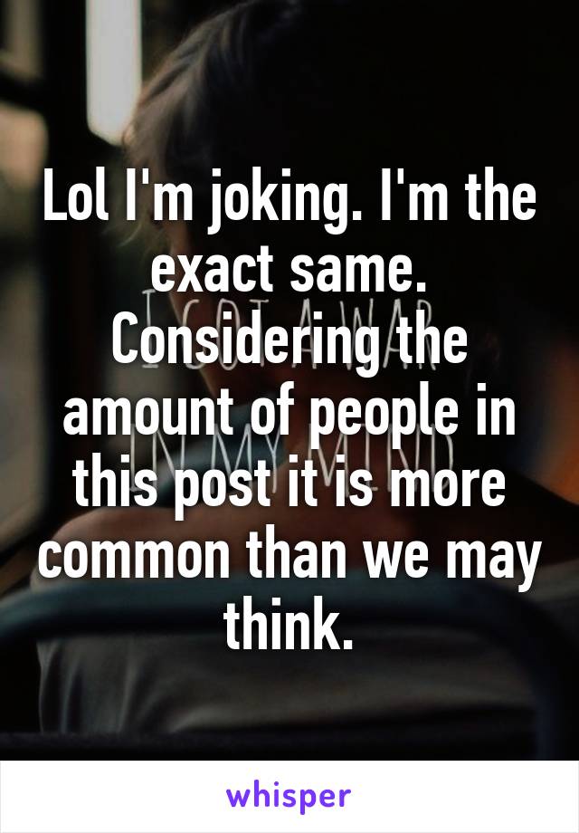 Lol I'm joking. I'm the exact same. Considering the amount of people in this post it is more common than we may think.