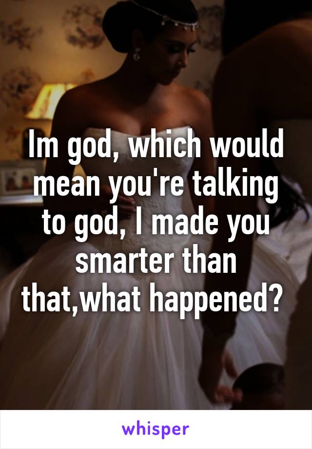 Im god, which would mean you're talking to god, I made you smarter than that,what happened? 