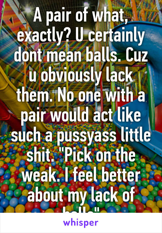 A pair of what, exactly? U certainly dont mean balls. Cuz u obviously lack them. No one with a pair would act like such a pussyass little shit. "Pick on the weak. I feel better about my lack of balls"