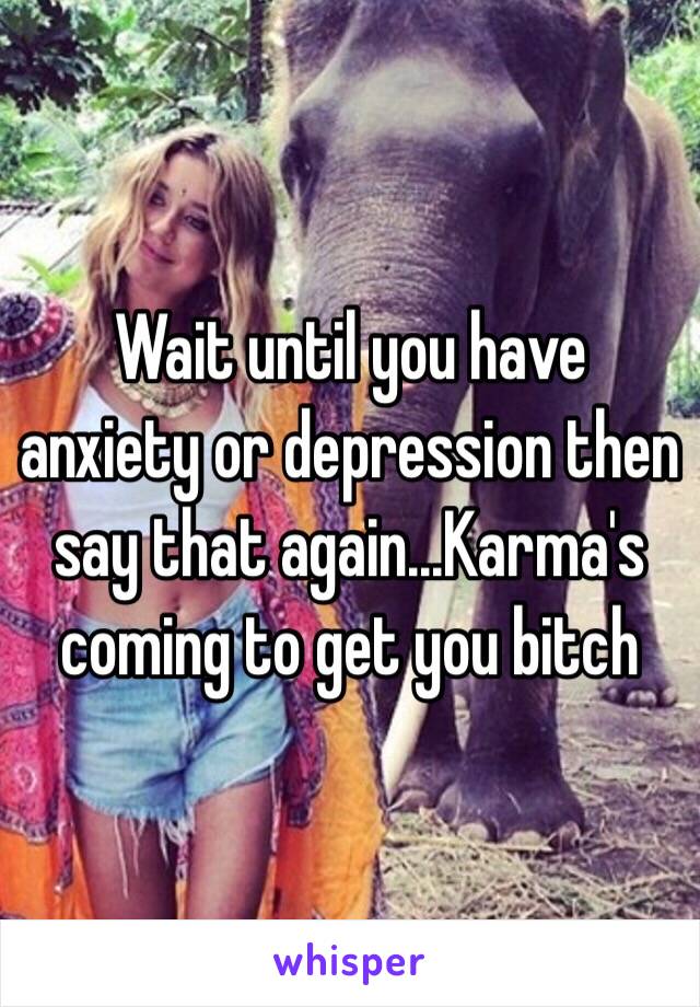 Wait until you have anxiety or depression then say that again...Karma's coming to get you bitch 