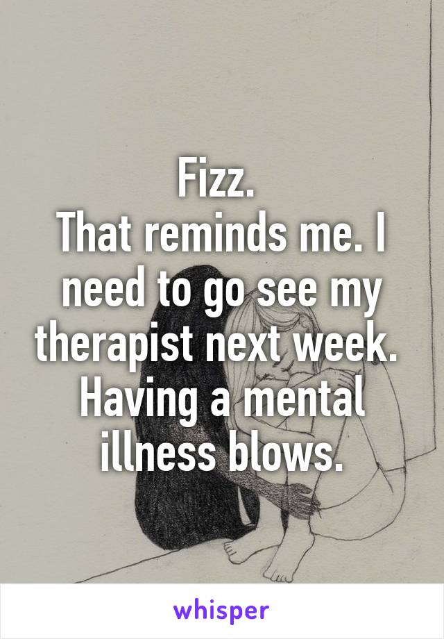 Fizz. 
That reminds me. I need to go see my therapist next week. 
Having a mental illness blows.