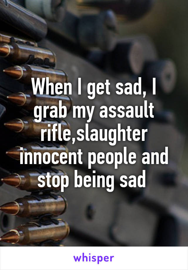 When I get sad, I grab my assault rifle,slaughter innocent people and stop being sad 