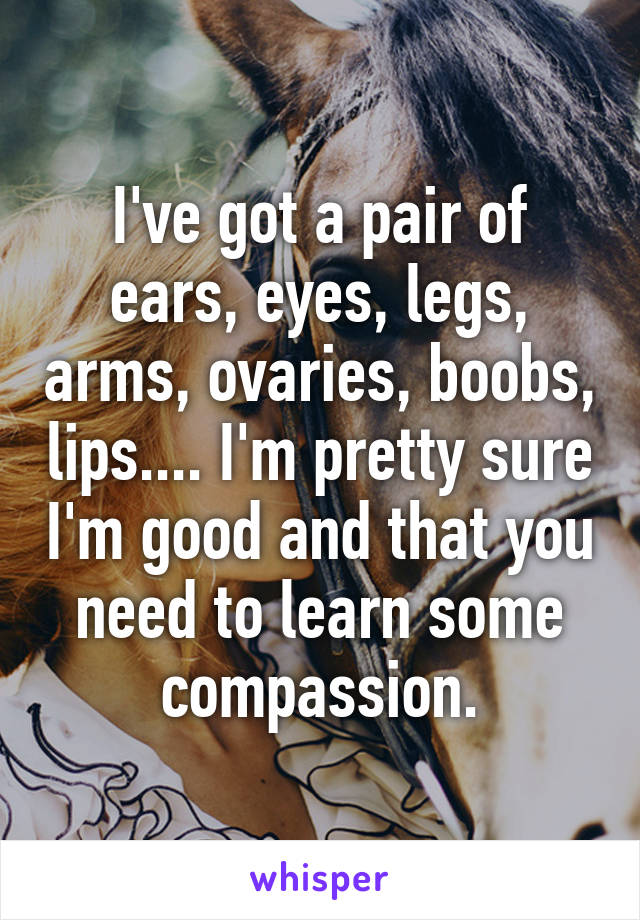 I've got a pair of ears, eyes, legs, arms, ovaries, boobs, lips.... I'm pretty sure I'm good and that you need to learn some compassion.