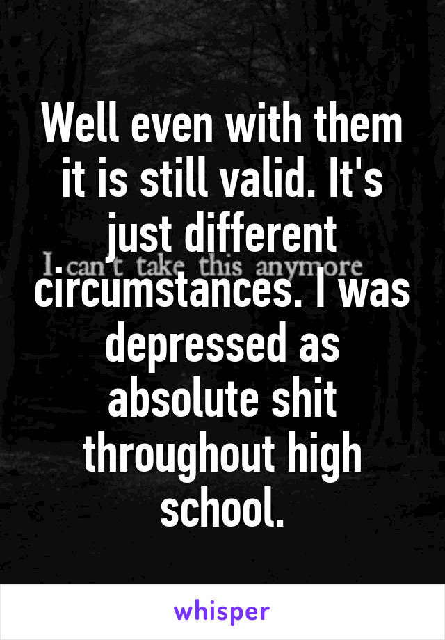 Well even with them it is still valid. It's just different circumstances. I was depressed as absolute shit throughout high school.