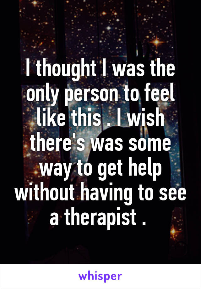 I thought I was the only person to feel like this . I wish there's was some way to get help without having to see a therapist . 