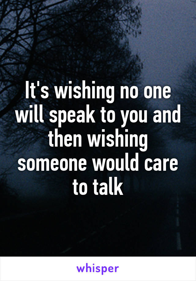 It's wishing no one will speak to you and then wishing someone would care to talk