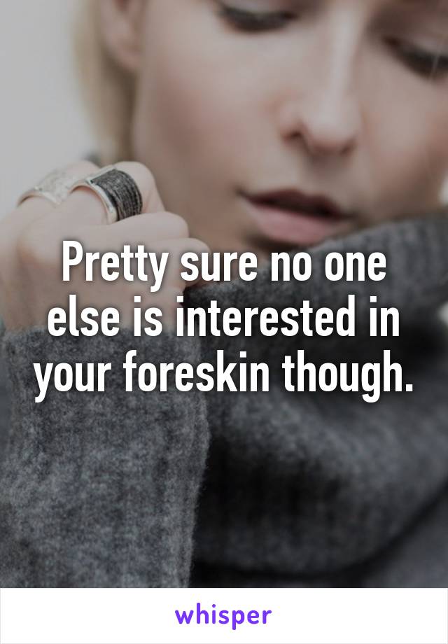 Pretty sure no one else is interested in your foreskin though.