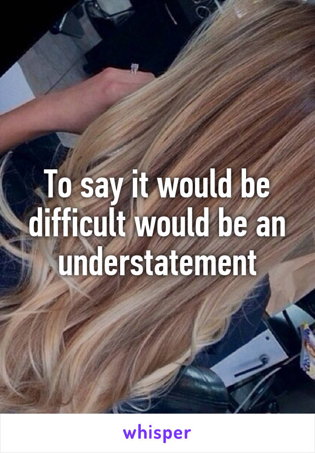 To say it would be difficult would be an understatement