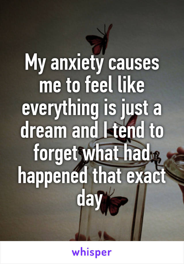 My anxiety causes me to feel like everything is just a dream and I tend to forget what had happened that exact day 