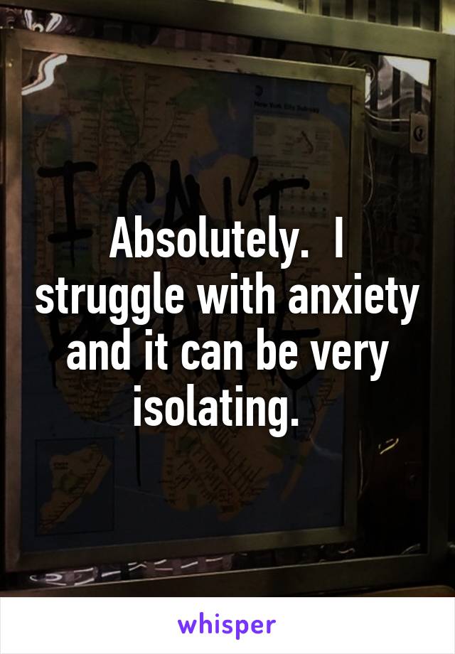 Absolutely.  I struggle with anxiety and it can be very isolating.  