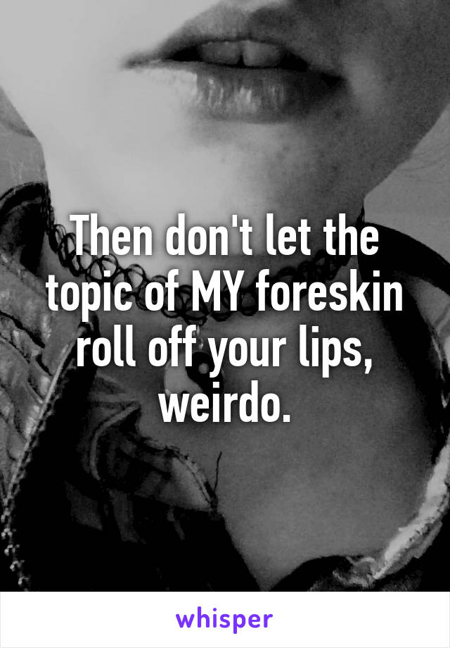 Then don't let the topic of MY foreskin roll off your lips, weirdo.