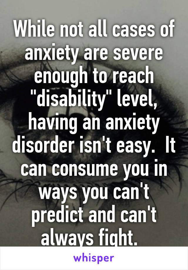 While not all cases of anxiety are severe enough to reach "disability" level, having an anxiety disorder isn't easy.  It can consume you in ways you can't predict and can't always fight.  