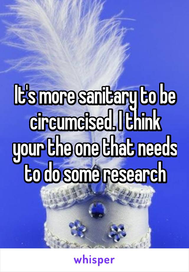 It's more sanitary to be circumcised. I think your the one that needs to do some research