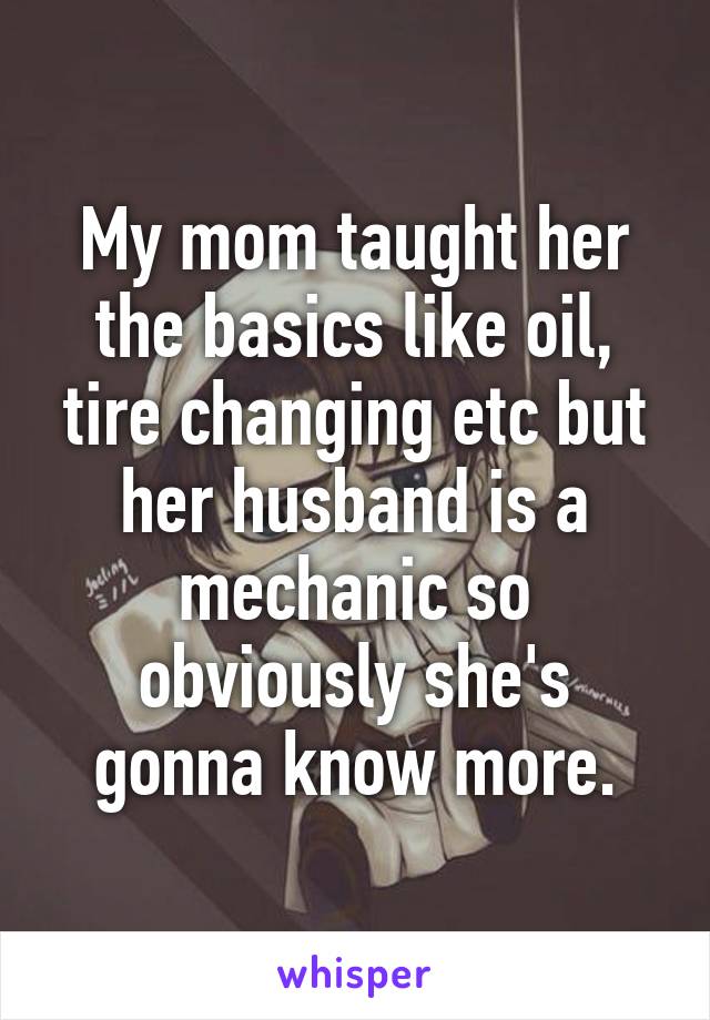 My mom taught her the basics like oil, tire changing etc but her husband is a mechanic so obviously she's gonna know more.