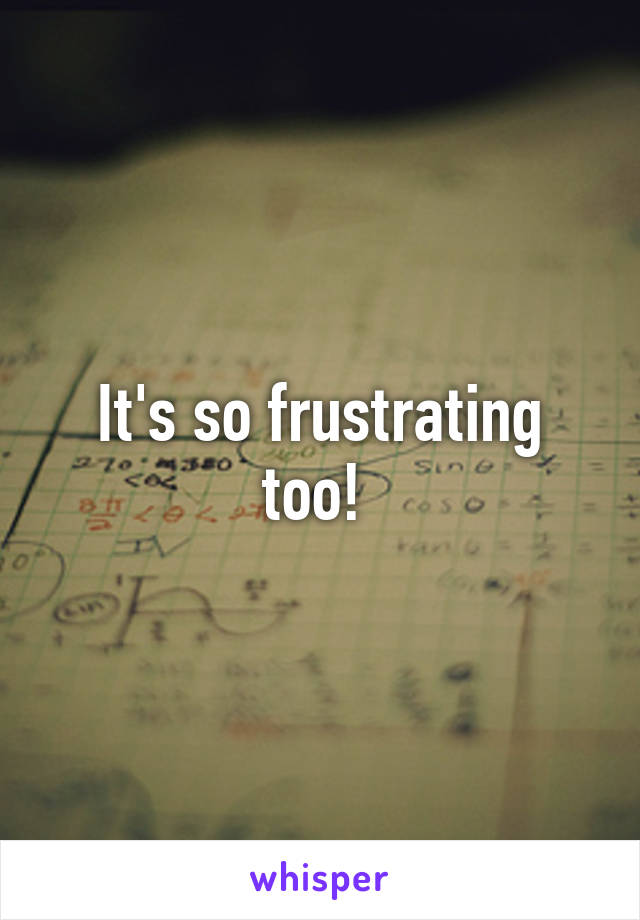 It's so frustrating too! 