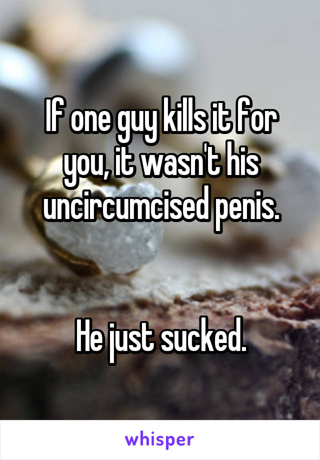 If one guy kills it for you, it wasn't his uncircumcised penis.


He just sucked.