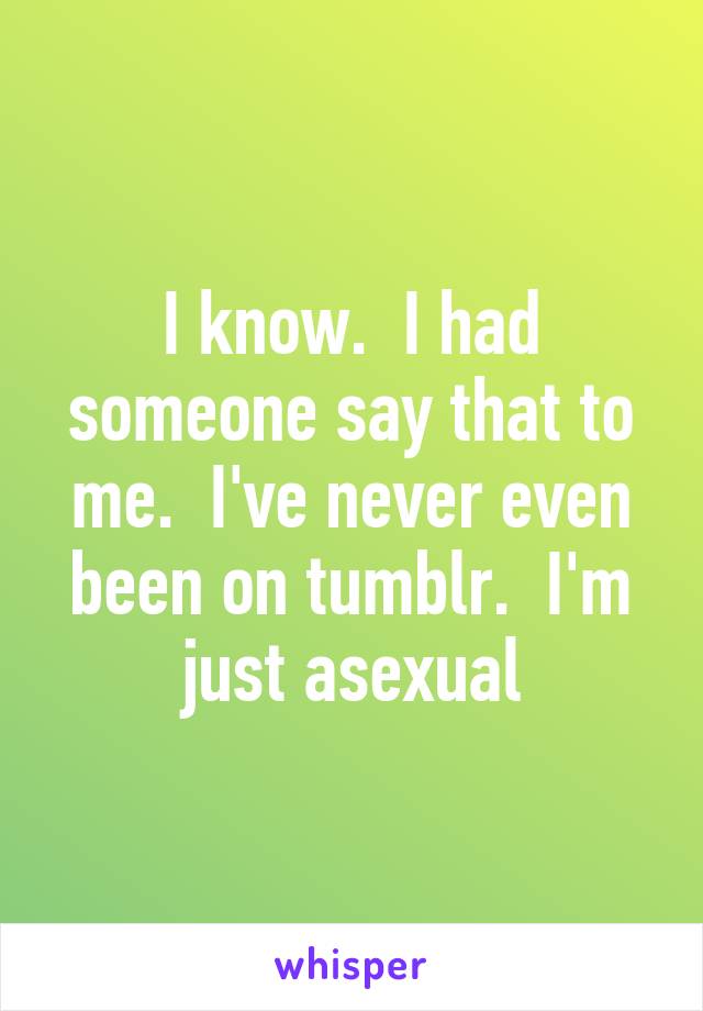 I know.  I had someone say that to me.  I've never even been on tumblr.  I'm just asexual