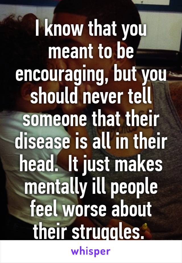 I know that you meant to be encouraging, but you should never tell someone that their disease is all in their head.  It just makes mentally ill people feel worse about their struggles. 