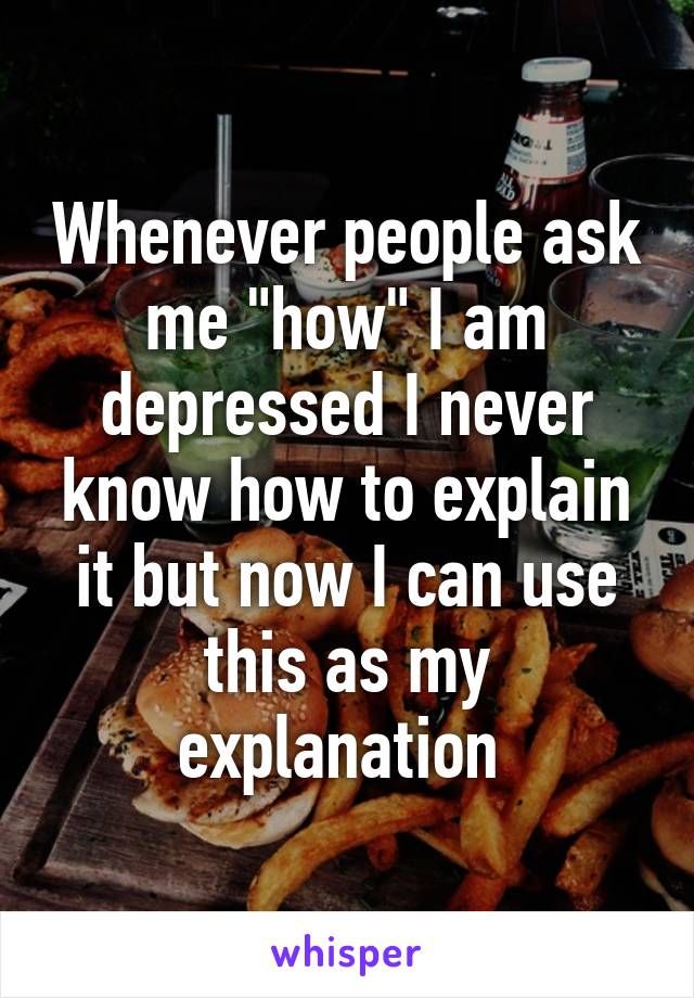 Whenever people ask me "how" I am depressed I never know how to explain it but now I can use this as my explanation 