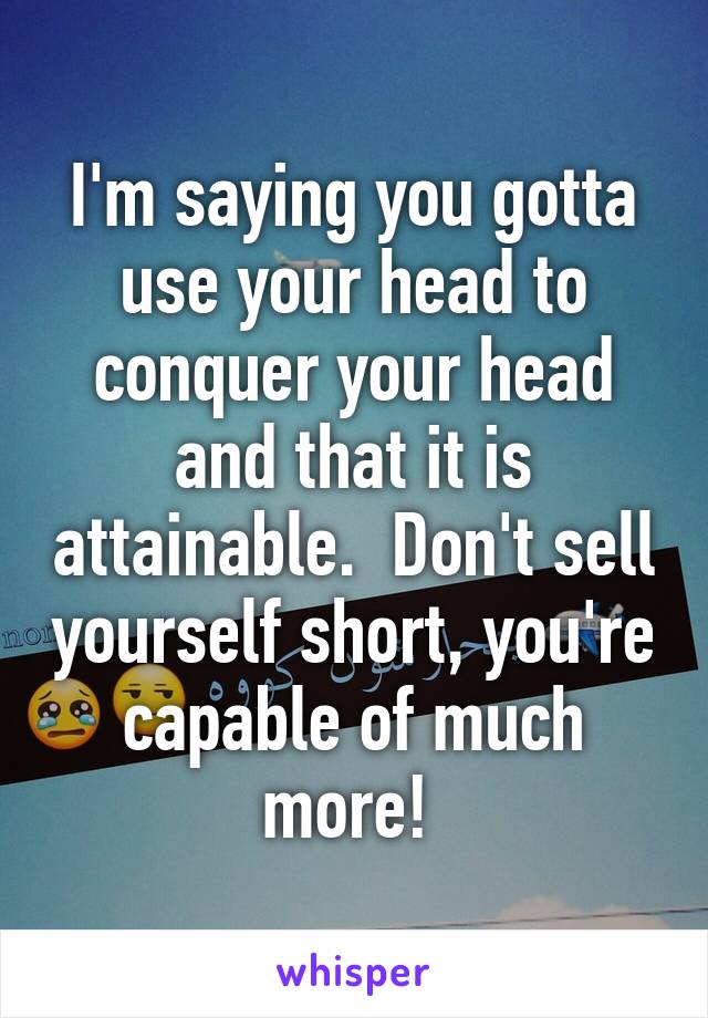 I'm saying you gotta use your head to conquer your head and that it is attainable.  Don't sell yourself short, you're capable of much more! 