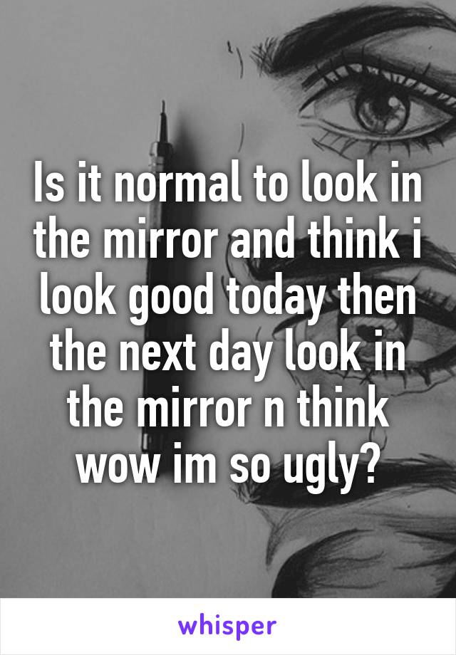 Is it normal to look in the mirror and think i look good today then the next day look in the mirror n think wow im so ugly?