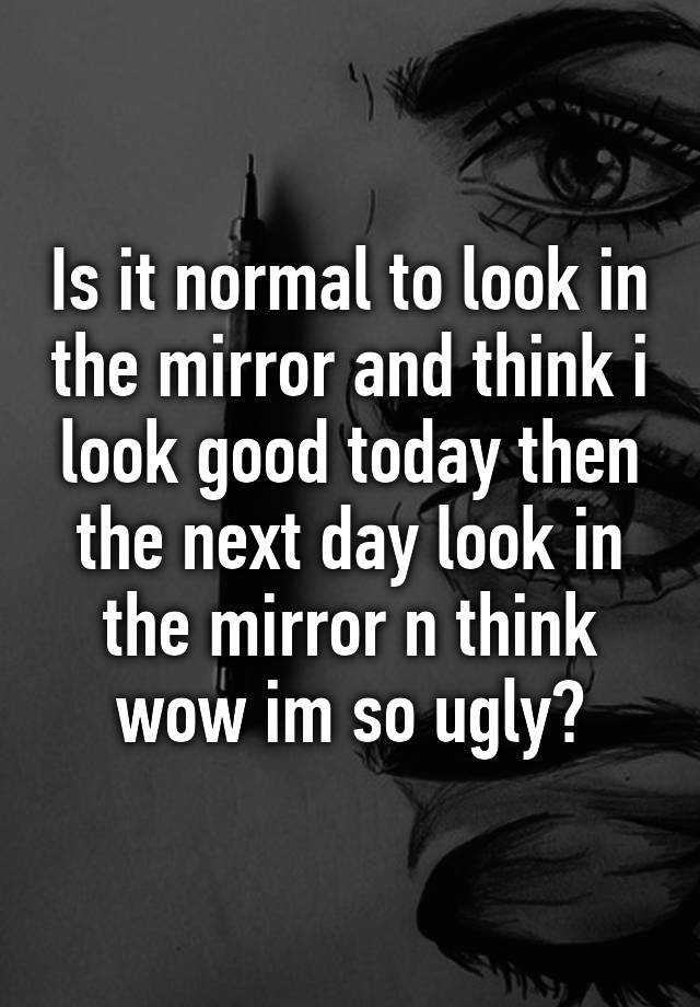 Is it normal to look in the mirror and think i look good today then the next day look in the mirror n think wow im so ugly?